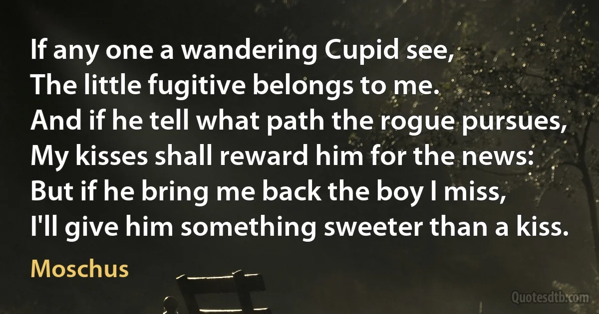 If any one a wandering Cupid see,
The little fugitive belongs to me.
And if he tell what path the rogue pursues,
My kisses shall reward him for the news:
But if he bring me back the boy I miss,
I'll give him something sweeter than a kiss. (Moschus)