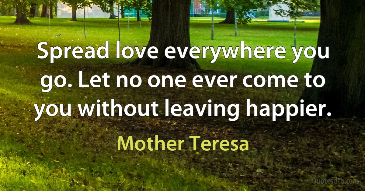 Spread love everywhere you go. Let no one ever come to you without leaving happier. (Mother Teresa)