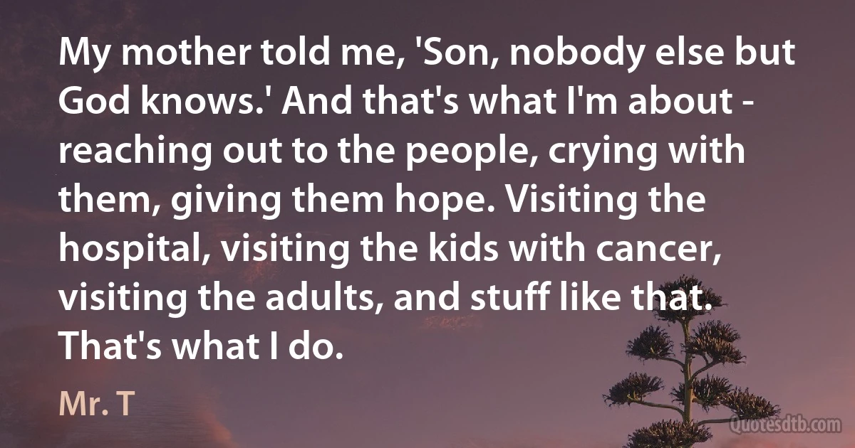 My mother told me, 'Son, nobody else but God knows.' And that's what I'm about - reaching out to the people, crying with them, giving them hope. Visiting the hospital, visiting the kids with cancer, visiting the adults, and stuff like that. That's what I do. (Mr. T)