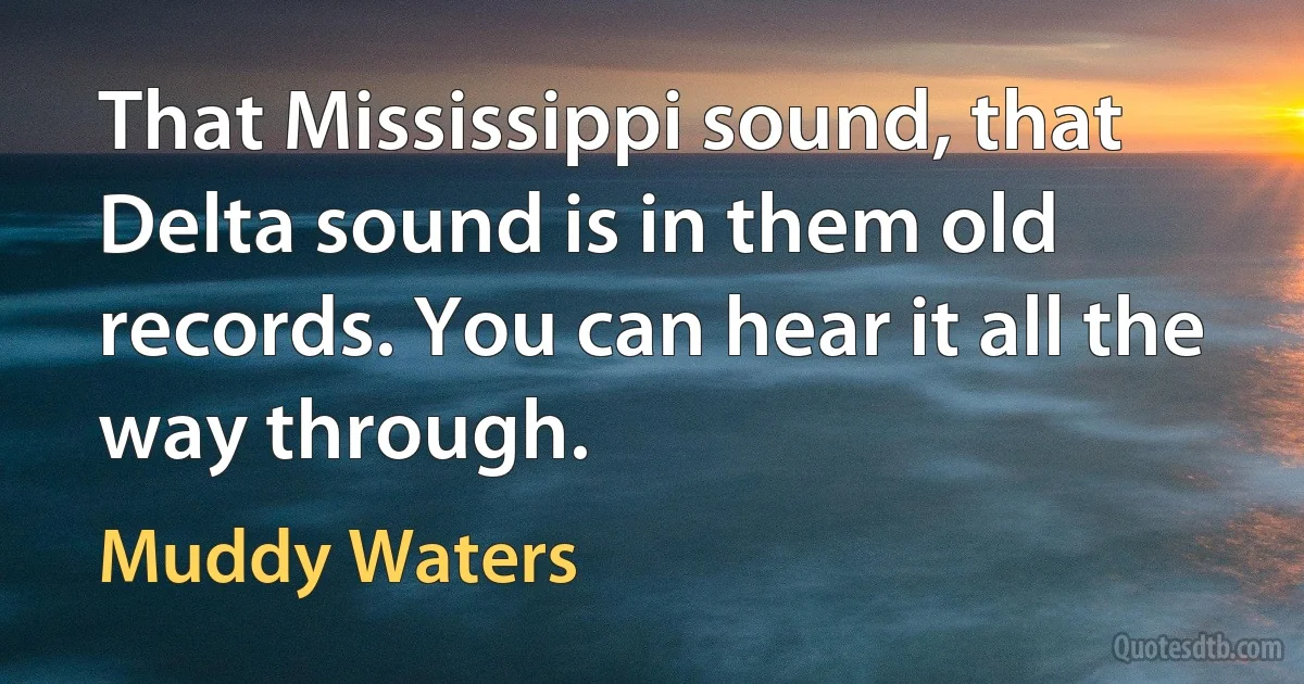 That Mississippi sound, that Delta sound is in them old records. You can hear it all the way through. (Muddy Waters)