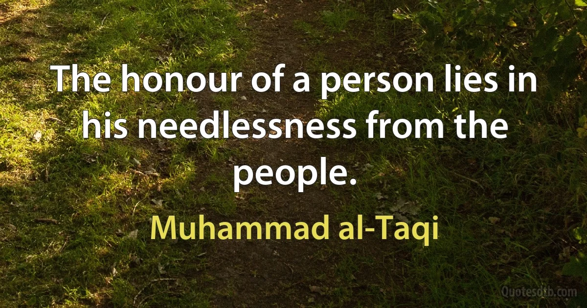 The honour of a person lies in his needlessness from the people. (Muhammad al-Taqi)