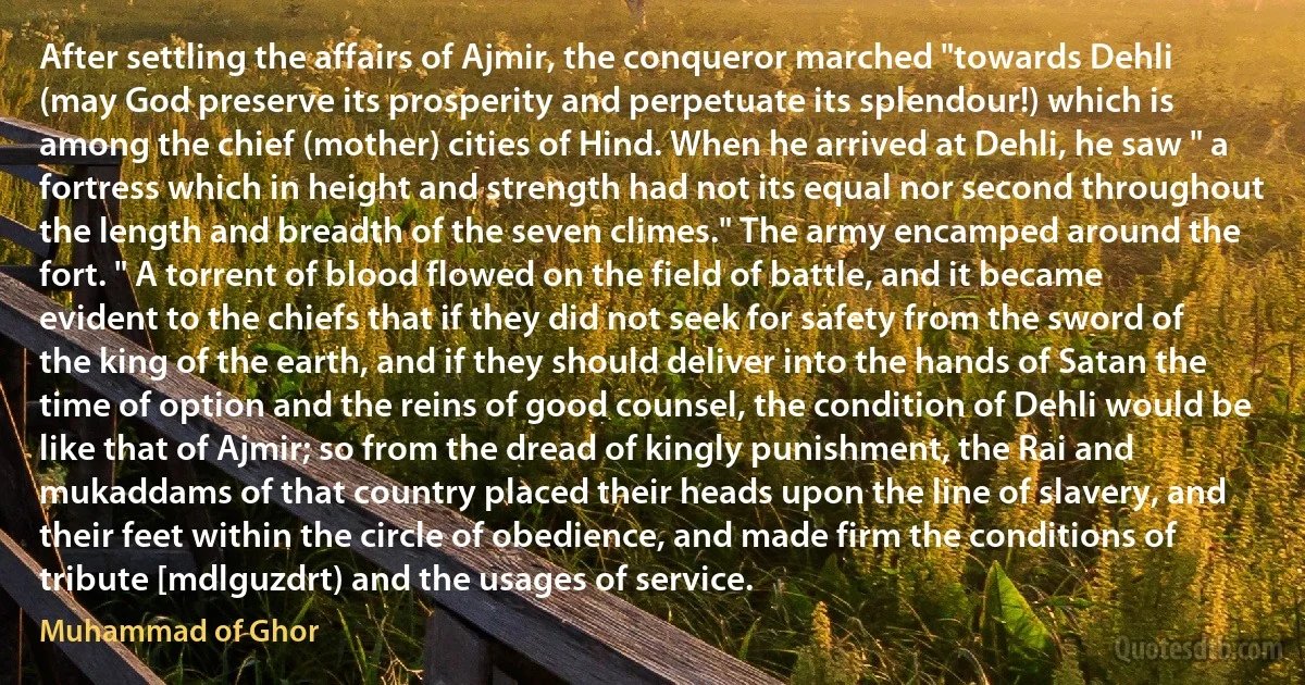 After settling the affairs of Ajmir, the conqueror marched "towards Dehli (may God preserve its prosperity and perpetuate its splendour!) which is among the chief (mother) cities of Hind. When he arrived at Dehli, he saw " a fortress which in height and strength had not its equal nor second throughout the length and breadth of the seven climes." The army encamped around the fort. " A torrent of blood flowed on the field of battle, and it became evident to the chiefs that if they did not seek for safety from the sword of the king of the earth, and if they should deliver into the hands of Satan the time of option and the reins of good counsel, the condition of Dehli would be like that of Ajmir; so from the dread of kingly punishment, the Rai and mukaddams of that country placed their heads upon the line of slavery, and their feet within the circle of obedience, and made firm the conditions of tribute [mdlguzdrt) and the usages of service. (Muhammad of Ghor)