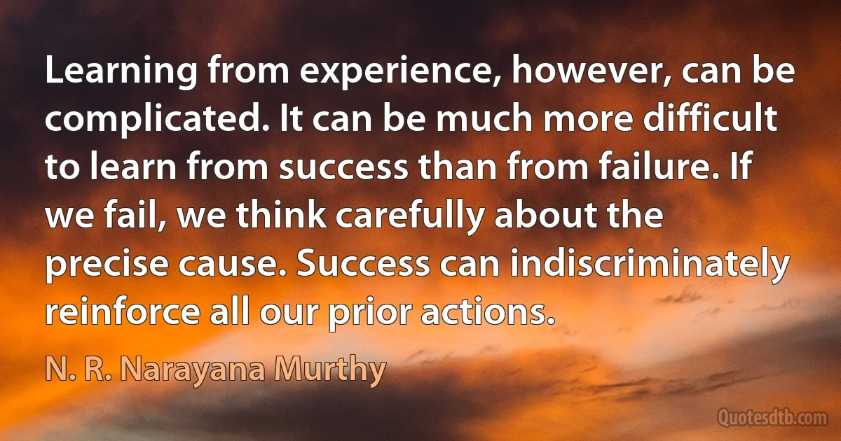 Learning from experience, however, can be complicated. It can be much more difficult to learn from success than from failure. If we fail, we think carefully about the precise cause. Success can indiscriminately reinforce all our prior actions. (N. R. Narayana Murthy)