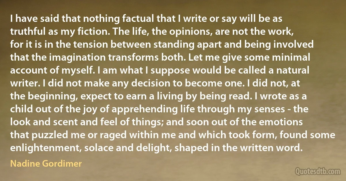 I have said that nothing factual that I write or say will be as truthful as my fiction. The life, the opinions, are not the work, for it is in the tension between standing apart and being involved that the imagination transforms both. Let me give some minimal account of myself. I am what I suppose would be called a natural writer. I did not make any decision to become one. I did not, at the beginning, expect to earn a living by being read. I wrote as a child out of the joy of apprehending life through my senses - the look and scent and feel of things; and soon out of the emotions that puzzled me or raged within me and which took form, found some enlightenment, solace and delight, shaped in the written word. (Nadine Gordimer)