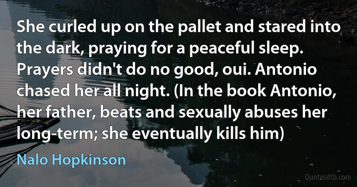 She curled up on the pallet and stared into the dark, praying for a peaceful sleep.
Prayers didn't do no good, oui. Antonio chased her all night. (In the book Antonio, her father, beats and sexually abuses her long-term; she eventually kills him) (Nalo Hopkinson)