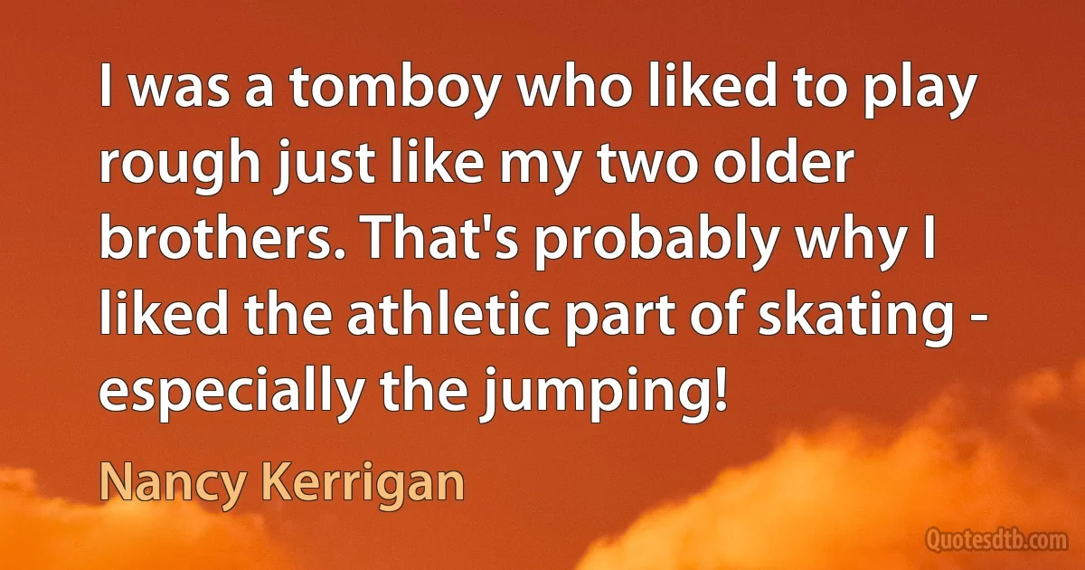 I was a tomboy who liked to play rough just like my two older brothers. That's probably why I liked the athletic part of skating - especially the jumping! (Nancy Kerrigan)