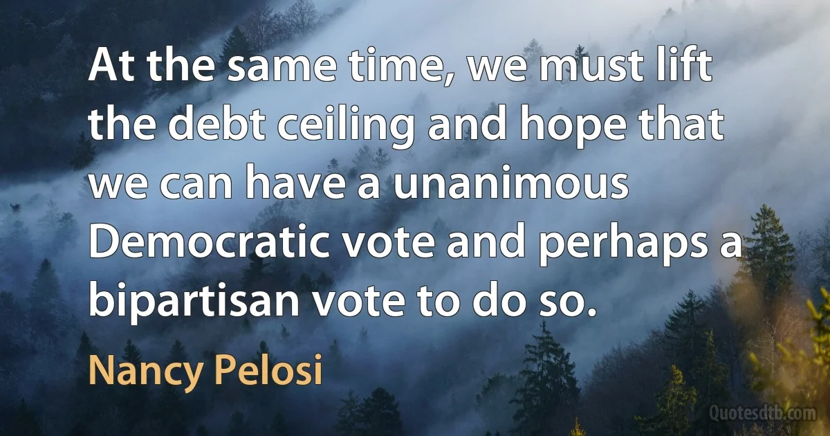 At the same time, we must lift the debt ceiling and hope that we can have a unanimous Democratic vote and perhaps a bipartisan vote to do so. (Nancy Pelosi)