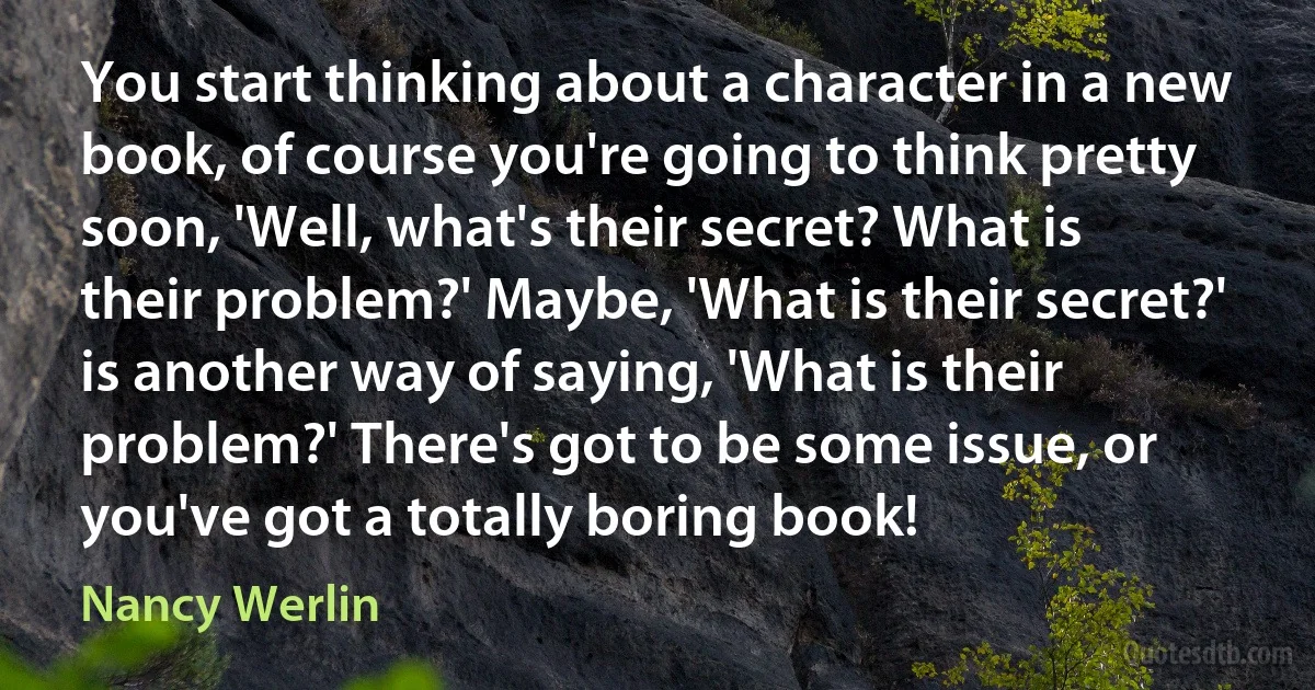 You start thinking about a character in a new book, of course you're going to think pretty soon, 'Well, what's their secret? What is their problem?' Maybe, 'What is their secret?' is another way of saying, 'What is their problem?' There's got to be some issue, or you've got a totally boring book! (Nancy Werlin)