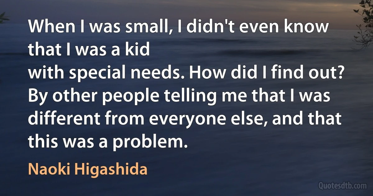 When I was small, I didn't even know that I was a kid
with special needs. How did I find out? By other people telling me that I was
different from everyone else, and that this was a problem. (Naoki Higashida)