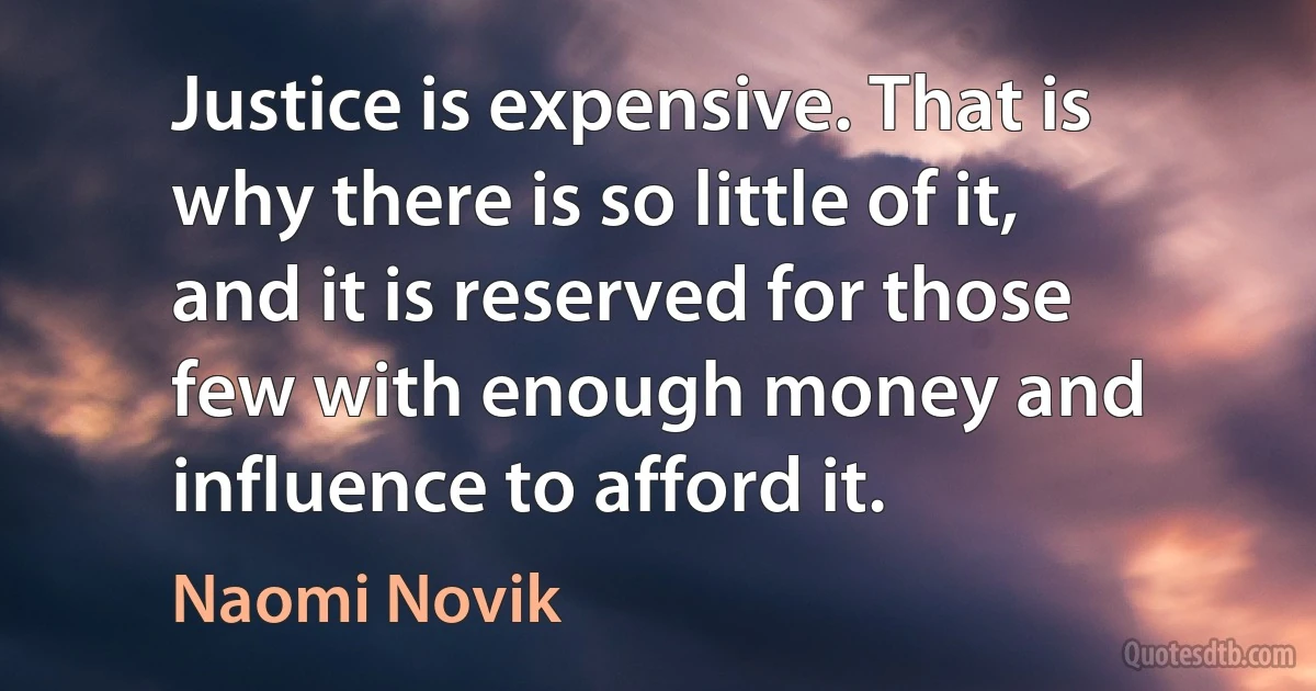 Justice is expensive. That is why there is so little of it, and it is reserved for those few with enough money and influence to afford it. (Naomi Novik)