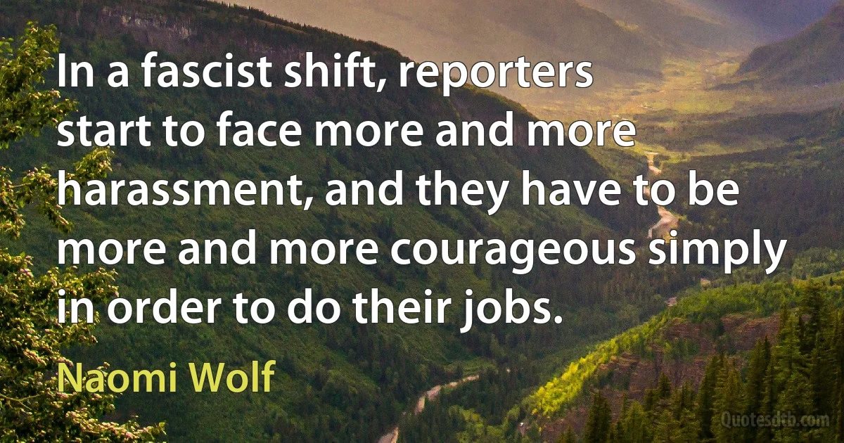 In a fascist shift, reporters start to face more and more harassment, and they have to be more and more courageous simply in order to do their jobs. (Naomi Wolf)