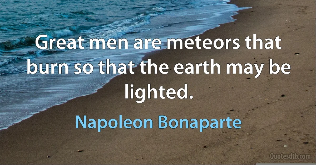 Great men are meteors that burn so that the earth may be lighted. (Napoleon Bonaparte)