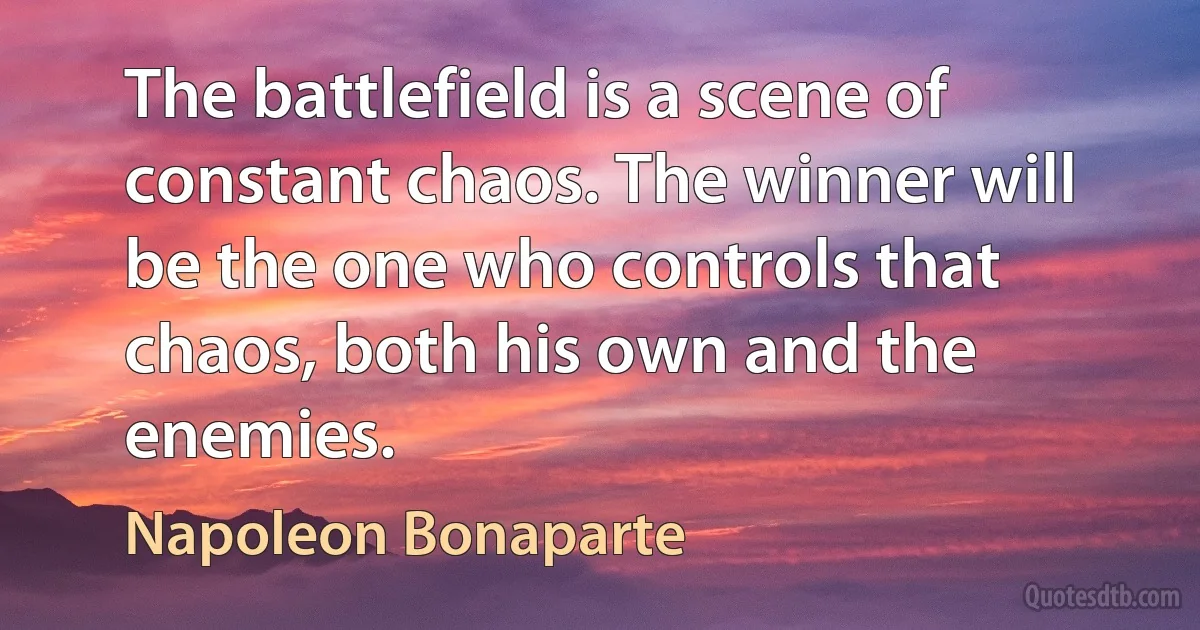 The battlefield is a scene of constant chaos. The winner will be the one who controls that chaos, both his own and the enemies. (Napoleon Bonaparte)