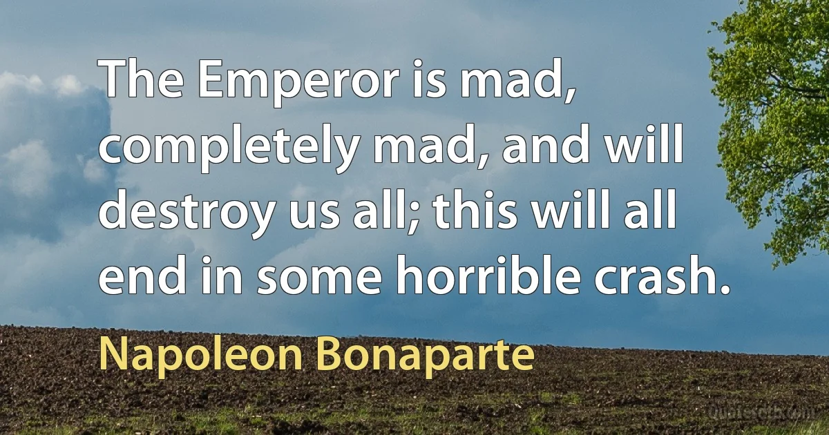 The Emperor is mad, completely mad, and will destroy us all; this will all end in some horrible crash. (Napoleon Bonaparte)