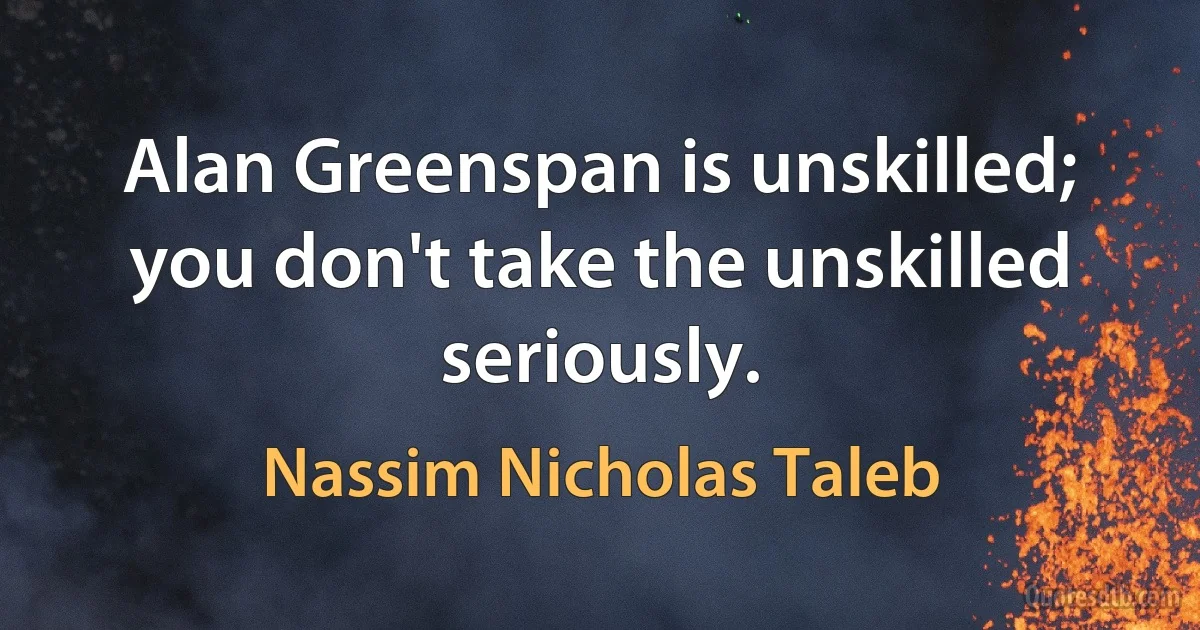 Alan Greenspan is unskilled; you don't take the unskilled seriously. (Nassim Nicholas Taleb)