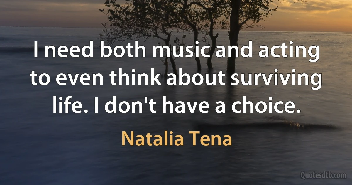 I need both music and acting to even think about surviving life. I don't have a choice. (Natalia Tena)