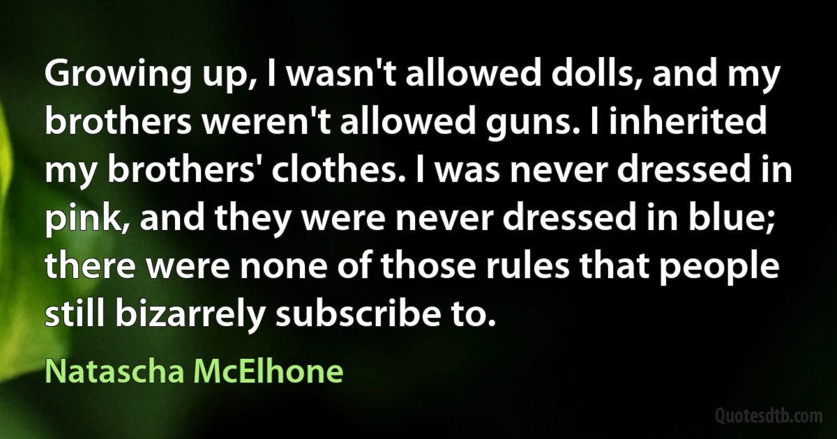 Growing up, I wasn't allowed dolls, and my brothers weren't allowed guns. I inherited my brothers' clothes. I was never dressed in pink, and they were never dressed in blue; there were none of those rules that people still bizarrely subscribe to. (Natascha McElhone)