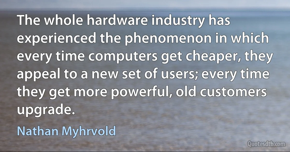 The whole hardware industry has experienced the phenomenon in which every time computers get cheaper, they appeal to a new set of users; every time they get more powerful, old customers upgrade. (Nathan Myhrvold)