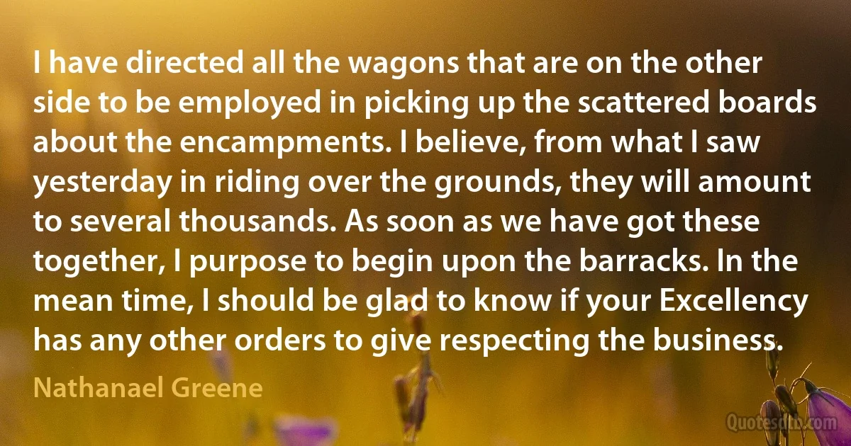 I have directed all the wagons that are on the other side to be employed in picking up the scattered boards about the encampments. I believe, from what I saw yesterday in riding over the grounds, they will amount to several thousands. As soon as we have got these together, I purpose to begin upon the barracks. In the mean time, I should be glad to know if your Excellency has any other orders to give respecting the business. (Nathanael Greene)