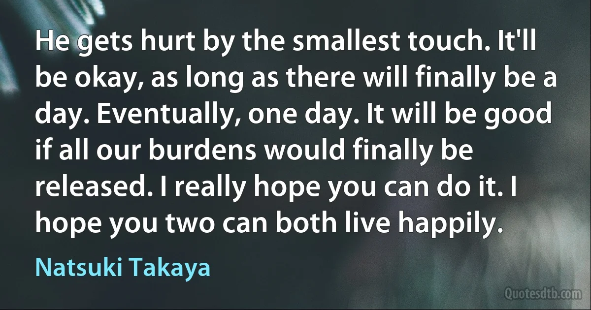 He gets hurt by the smallest touch. It'll be okay, as long as there will finally be a day. Eventually, one day. It will be good if all our burdens would finally be released. I really hope you can do it. I hope you two can both live happily. (Natsuki Takaya)