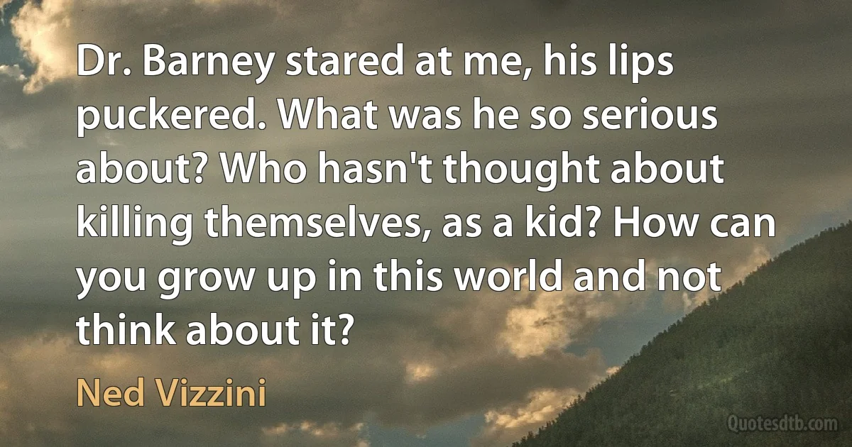 Dr. Barney stared at me, his lips puckered. What was he so serious about? Who hasn't thought about killing themselves, as a kid? How can you grow up in this world and not think about it? (Ned Vizzini)