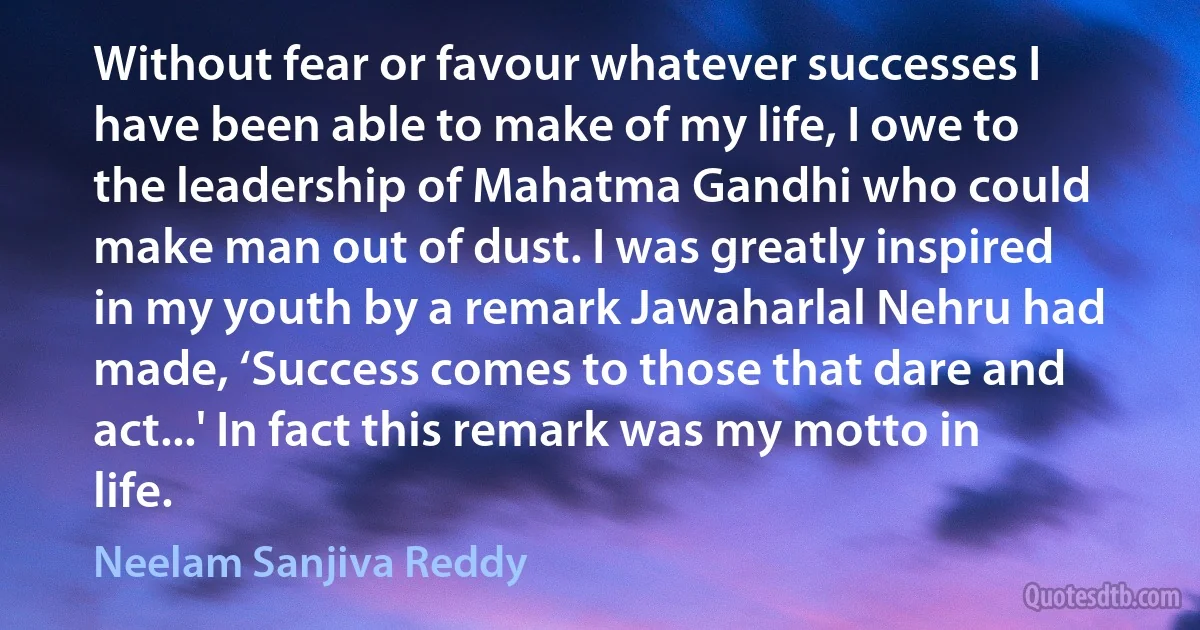 Without fear or favour whatever successes I have been able to make of my life, I owe to the leadership of Mahatma Gandhi who could make man out of dust. I was greatly inspired in my youth by a remark Jawaharlal Nehru had made, ‘Success comes to those that dare and act...' In fact this remark was my motto in life. (Neelam Sanjiva Reddy)