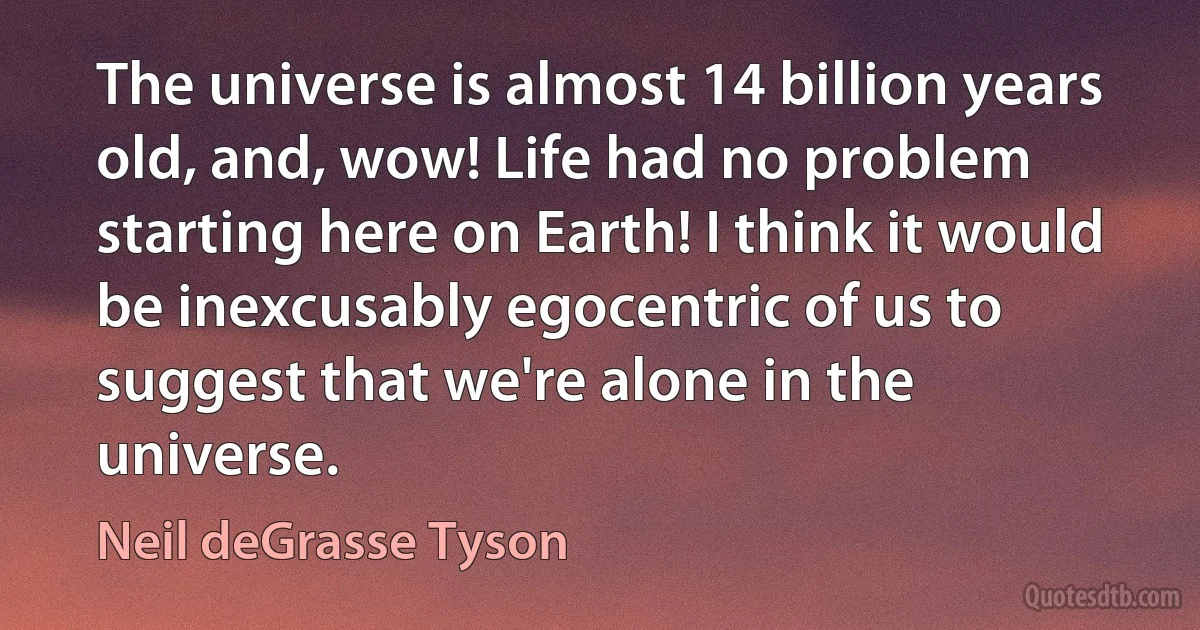 The universe is almost 14 billion years old, and, wow! Life had no problem starting here on Earth! I think it would be inexcusably egocentric of us to suggest that we're alone in the universe. (Neil deGrasse Tyson)