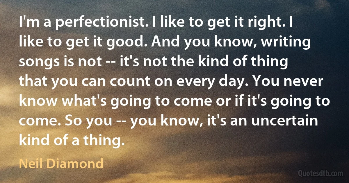 I'm a perfectionist. I like to get it right. I like to get it good. And you know, writing songs is not -- it's not the kind of thing that you can count on every day. You never know what's going to come or if it's going to come. So you -- you know, it's an uncertain kind of a thing. (Neil Diamond)