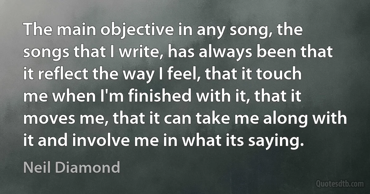 The main objective in any song, the songs that I write, has always been that it reflect the way I feel, that it touch me when I'm finished with it, that it moves me, that it can take me along with it and involve me in what its saying. (Neil Diamond)