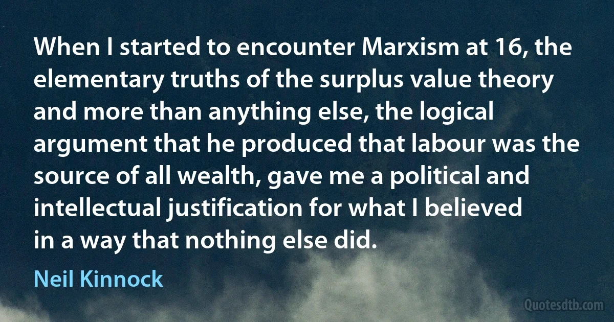 When I started to encounter Marxism at 16, the elementary truths of the surplus value theory and more than anything else, the logical argument that he produced that labour was the source of all wealth, gave me a political and intellectual justification for what I believed in a way that nothing else did. (Neil Kinnock)