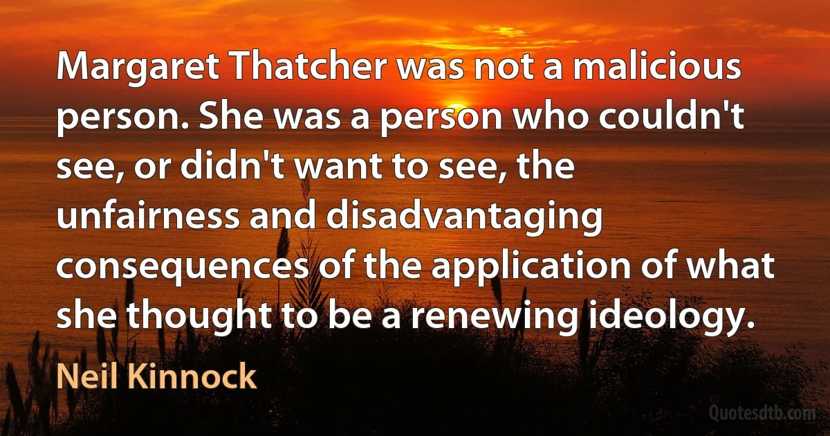 Margaret Thatcher was not a malicious person. She was a person who couldn't see, or didn't want to see, the unfairness and disadvantaging consequences of the application of what she thought to be a renewing ideology. (Neil Kinnock)