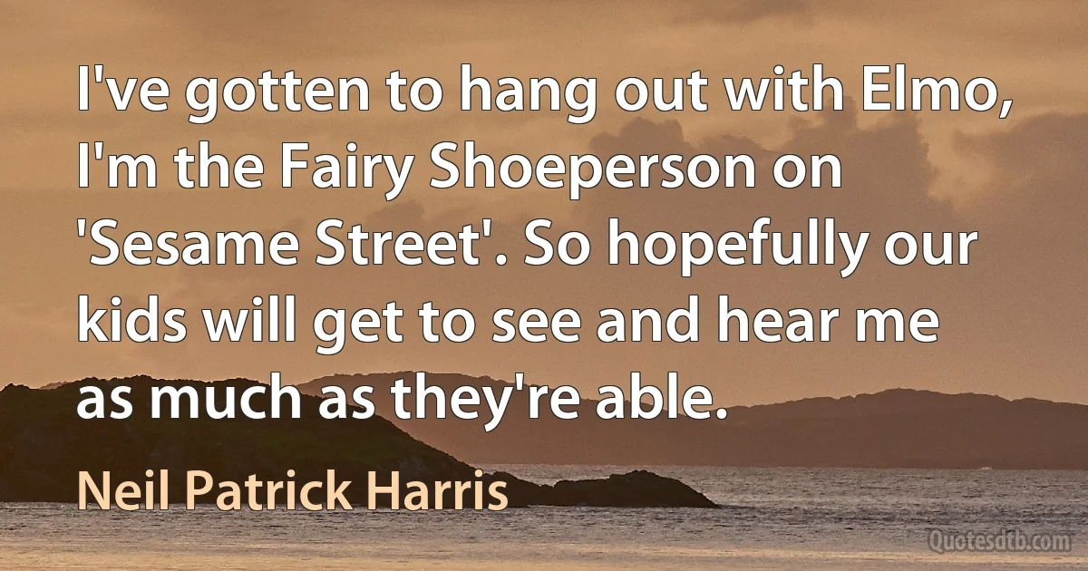 I've gotten to hang out with Elmo, I'm the Fairy Shoeperson on 'Sesame Street'. So hopefully our kids will get to see and hear me as much as they're able. (Neil Patrick Harris)