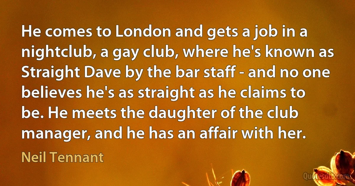 He comes to London and gets a job in a nightclub, a gay club, where he's known as Straight Dave by the bar staff - and no one believes he's as straight as he claims to be. He meets the daughter of the club manager, and he has an affair with her. (Neil Tennant)