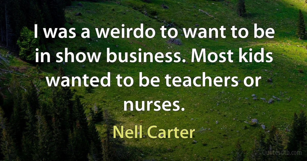 I was a weirdo to want to be in show business. Most kids wanted to be teachers or nurses. (Nell Carter)