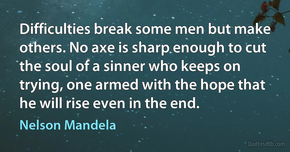 Difficulties break some men but make others. No axe is sharp enough to cut the soul of a sinner who keeps on trying, one armed with the hope that he will rise even in the end. (Nelson Mandela)