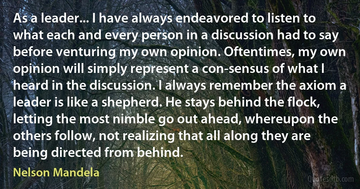 As a leader... I have always endeavored to listen to what each and every person in a discussion had to say before venturing my own opinion. Oftentimes, my own opinion will simply represent a con-sensus of what I heard in the discussion. I always remember the axiom a leader is like a shepherd. He stays behind the flock, letting the most nimble go out ahead, whereupon the others follow, not realizing that all along they are being directed from behind. (Nelson Mandela)