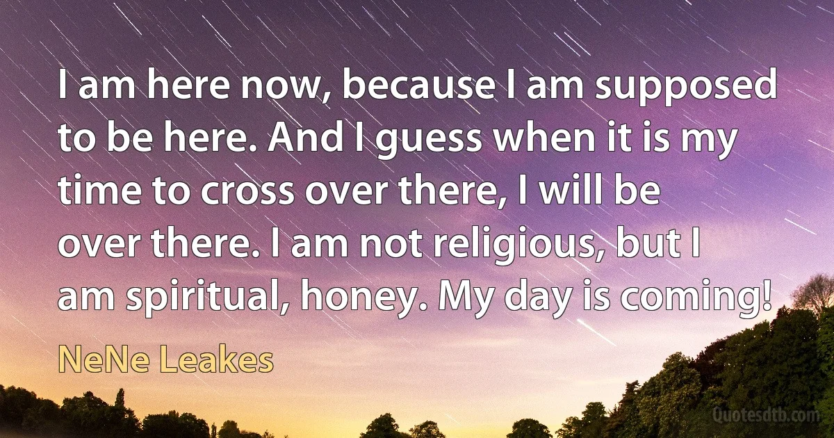 I am here now, because I am supposed to be here. And I guess when it is my time to cross over there, I will be over there. I am not religious, but I am spiritual, honey. My day is coming! (NeNe Leakes)