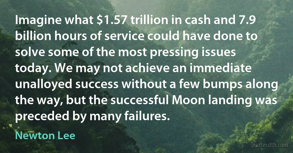 Imagine what $1.57 trillion in cash and 7.9 billion hours of service could have done to solve some of the most pressing issues today. We may not achieve an immediate unalloyed success without a few bumps along the way, but the successful Moon landing was preceded by many failures. (Newton Lee)