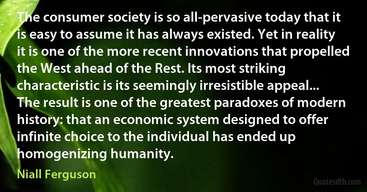 The consumer society is so all-pervasive today that it is easy to assume it has always existed. Yet in reality it is one of the more recent innovations that propelled the West ahead of the Rest. Its most striking characteristic is its seemingly irresistible appeal... The result is one of the greatest paradoxes of modern history: that an economic system designed to offer infinite choice to the individual has ended up homogenizing humanity. (Niall Ferguson)