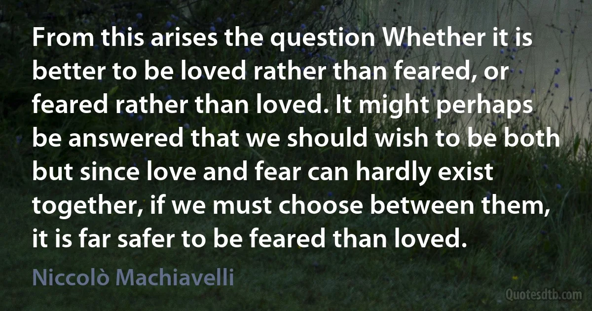 From this arises the question Whether it is better to be loved rather than feared, or feared rather than loved. It might perhaps be answered that we should wish to be both but since love and fear can hardly exist together, if we must choose between them, it is far safer to be feared than loved. (Niccolò Machiavelli)