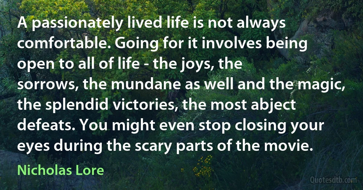 A passionately lived life is not always comfortable. Going for it involves being open to all of life - the joys, the sorrows, the mundane as well and the magic, the splendid victories, the most abject defeats. You might even stop closing your eyes during the scary parts of the movie. (Nicholas Lore)