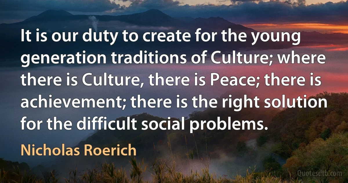 It is our duty to create for the young generation traditions of Culture; where there is Culture, there is Peace; there is achievement; there is the right solution for the difficult social problems. (Nicholas Roerich)