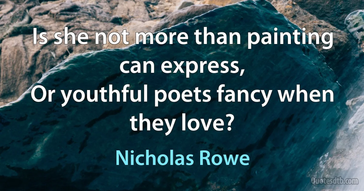 Is she not more than painting can express,
Or youthful poets fancy when they love? (Nicholas Rowe)