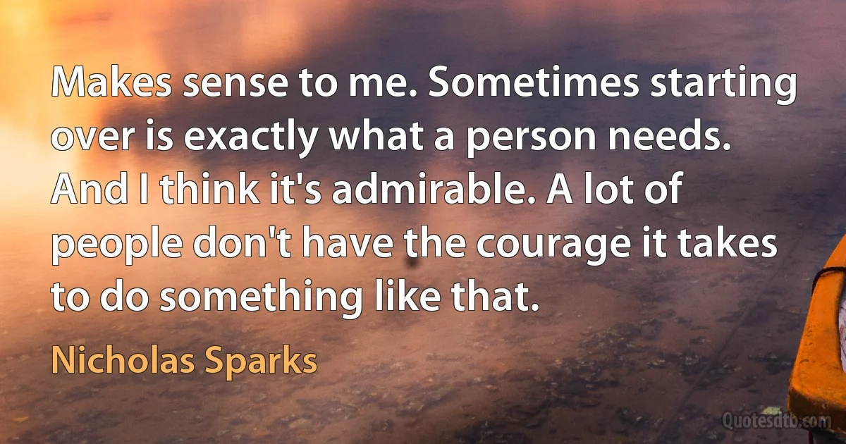 Makes sense to me. Sometimes starting over is exactly what a person needs. And I think it's admirable. A lot of people don't have the courage it takes to do something like that. (Nicholas Sparks)