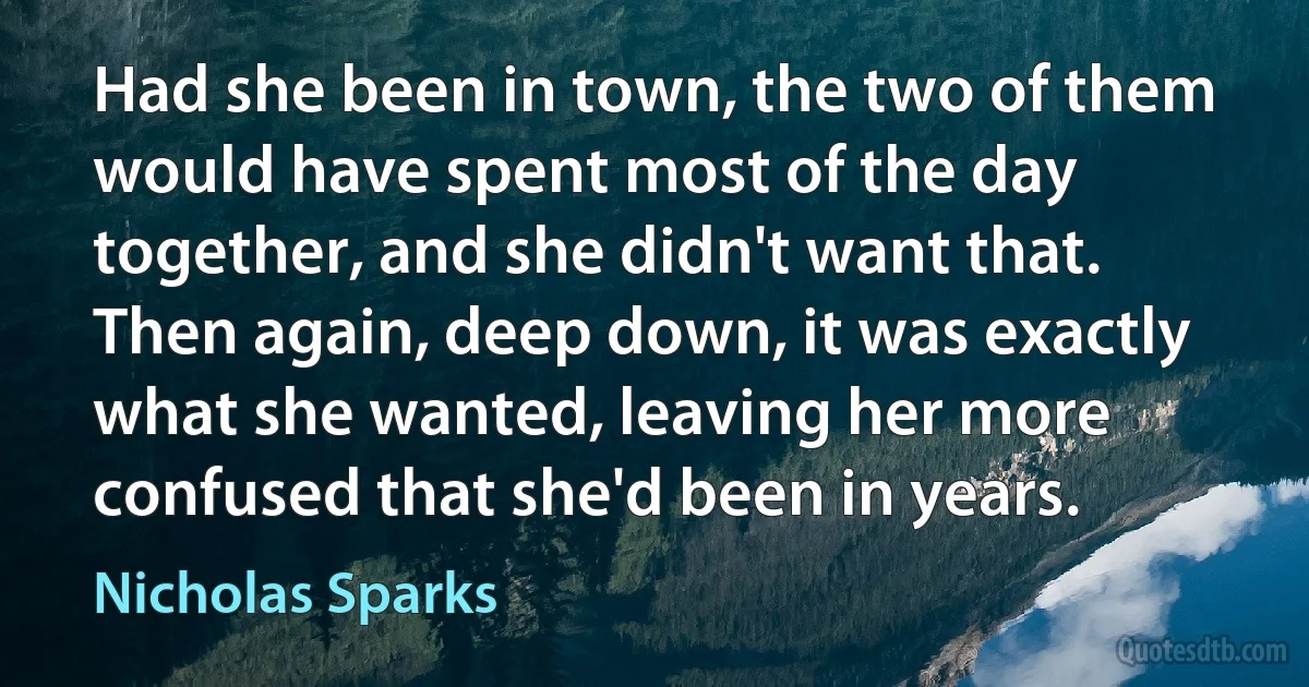 Had she been in town, the two of them would have spent most of the day together, and she didn't want that. Then again, deep down, it was exactly what she wanted, leaving her more confused that she'd been in years. (Nicholas Sparks)