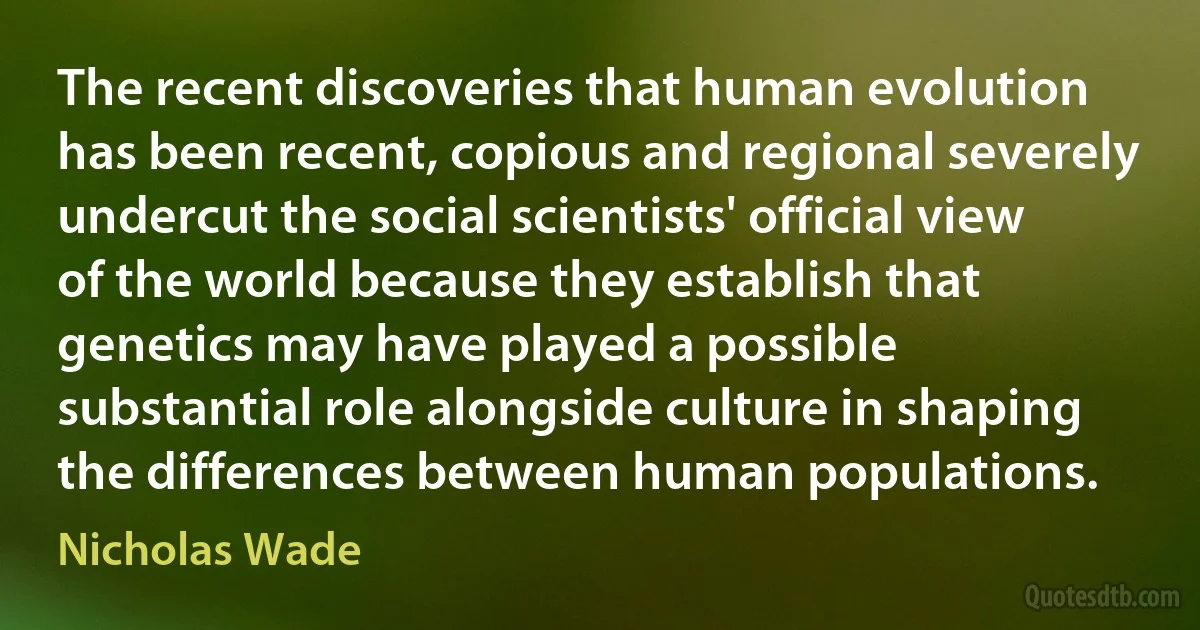 The recent discoveries that human evolution has been recent, copious and regional severely undercut the social scientists' official view of the world because they establish that genetics may have played a possible substantial role alongside culture in shaping the differences between human populations. (Nicholas Wade)