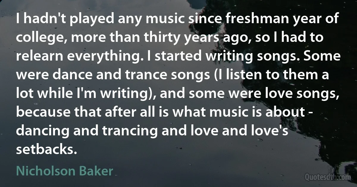 I hadn't played any music since freshman year of college, more than thirty years ago, so I had to relearn everything. I started writing songs. Some were dance and trance songs (I listen to them a lot while I'm writing), and some were love songs, because that after all is what music is about - dancing and trancing and love and love's setbacks. (Nicholson Baker)