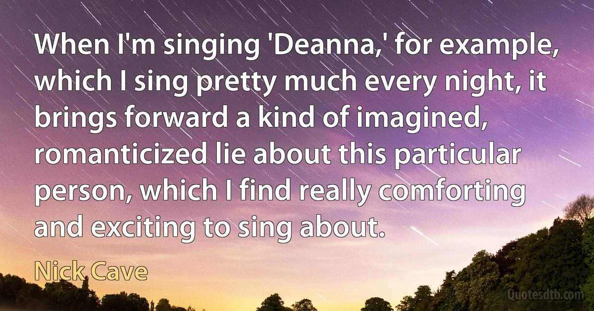 When I'm singing 'Deanna,' for example, which I sing pretty much every night, it brings forward a kind of imagined, romanticized lie about this particular person, which I find really comforting and exciting to sing about. (Nick Cave)