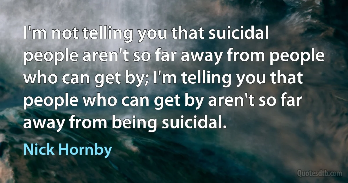 I'm not telling you that suicidal people aren't so far away from people who can get by; I'm telling you that people who can get by aren't so far away from being suicidal. (Nick Hornby)