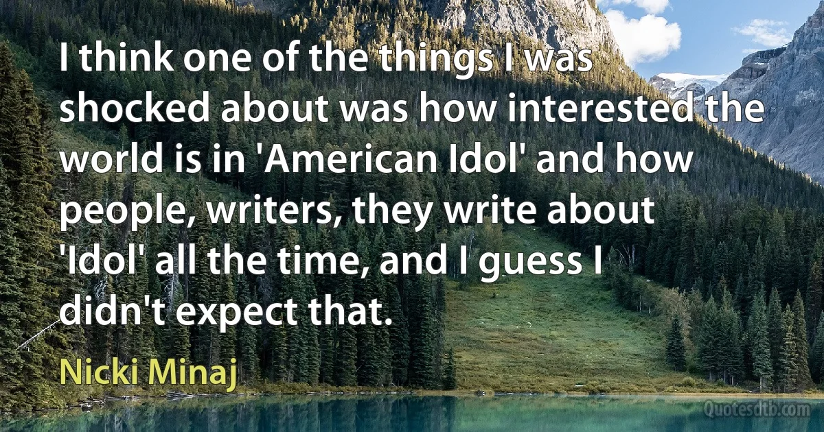 I think one of the things I was shocked about was how interested the world is in 'American Idol' and how people, writers, they write about 'Idol' all the time, and I guess I didn't expect that. (Nicki Minaj)